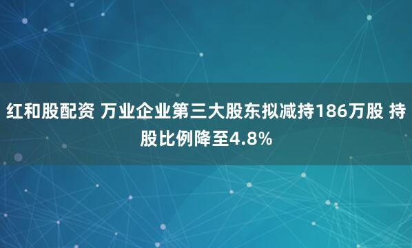 红和股配资 万业企业第三大股东拟减持186万股 持股比例降至4.8%