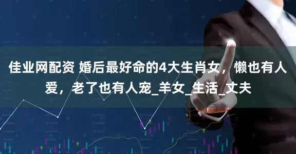 佳业网配资 婚后最好命的4大生肖女，懒也有人爱，老了也有人宠_羊女_生活_丈夫
