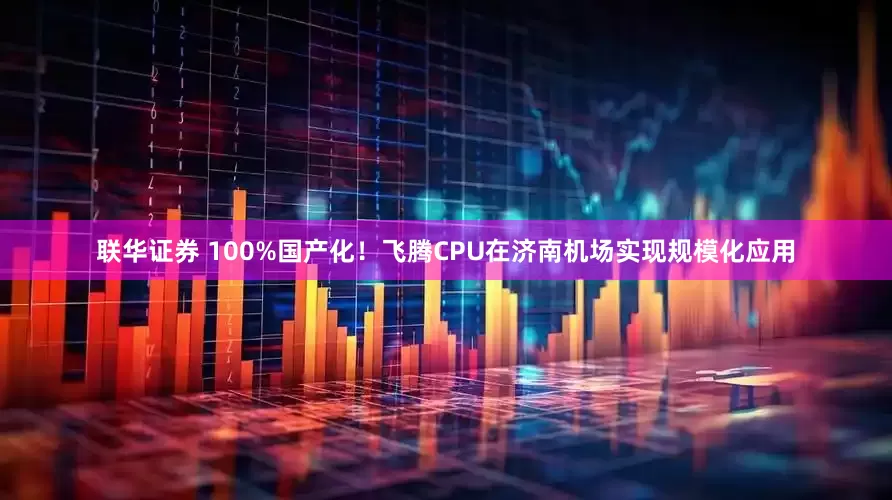 联华证券 100%国产化！飞腾CPU在济南机场实现规模化应用