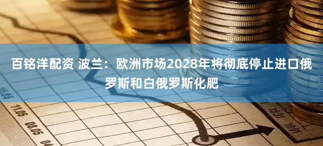 百铭洋配资 波兰：欧洲市场2028年将彻底停止进口俄罗斯和白俄罗斯化肥
