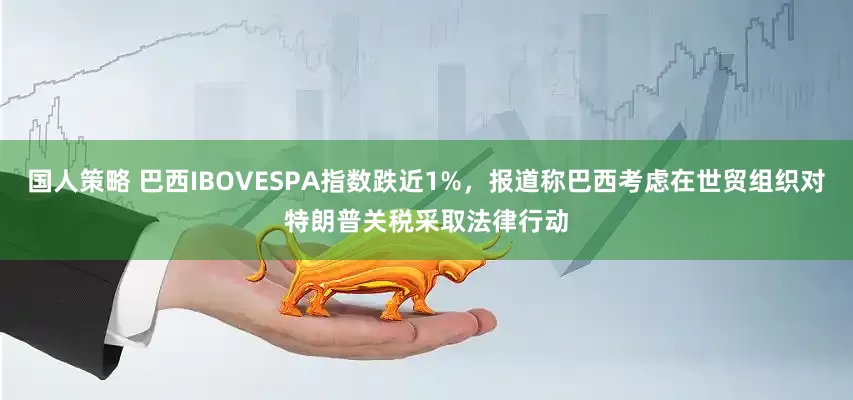 国人策略 巴西IBOVESPA指数跌近1%，报道称巴西考虑在世贸组织对特朗普关税采取法律行动