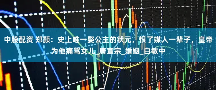 中股配资 郑颢：史上唯一娶公主的状元，恨了媒人一辈子，皇帝为他痛骂女儿_唐宣宗_婚姻_白敏中