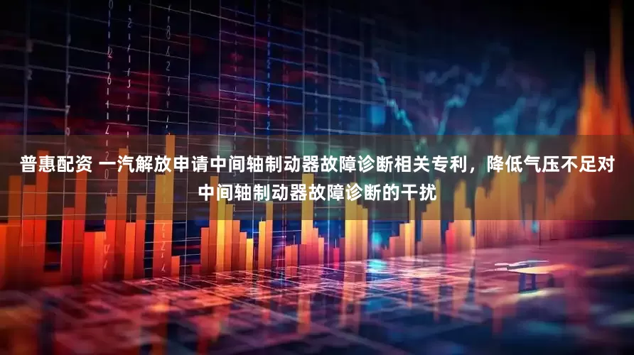 普惠配资 一汽解放申请中间轴制动器故障诊断相关专利，降低气压不足对中间轴制动器故障诊断的干扰