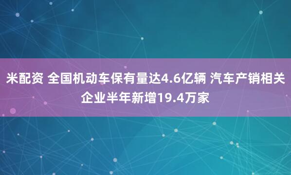 米配资 全国机动车保有量达4.6亿辆 汽车产销相关企业半年新增19.4万家