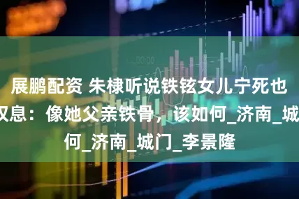 展鹏配资 朱棣听说铁铉女儿宁死也不卖身，叹息：像她父亲铁骨，该如何_济南_城门_李景隆
