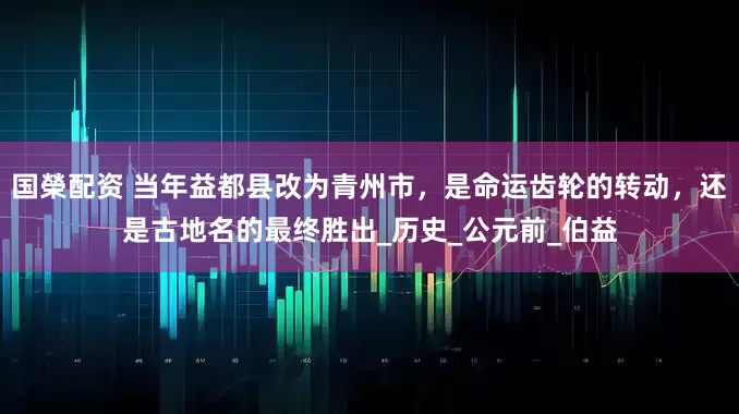 国榮配资 当年益都县改为青州市，是命运齿轮的转动，还是古地名的最终胜出_历史_公元前_伯益