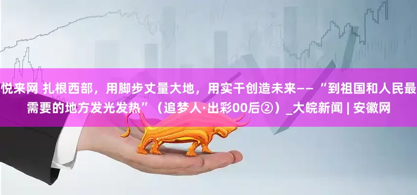 悦来网 扎根西部，用脚步丈量大地，用实干创造未来—— “到祖国和人民最需要的地方发光发热”（追梦人·出彩00后②）_大皖新闻 | 安徽网