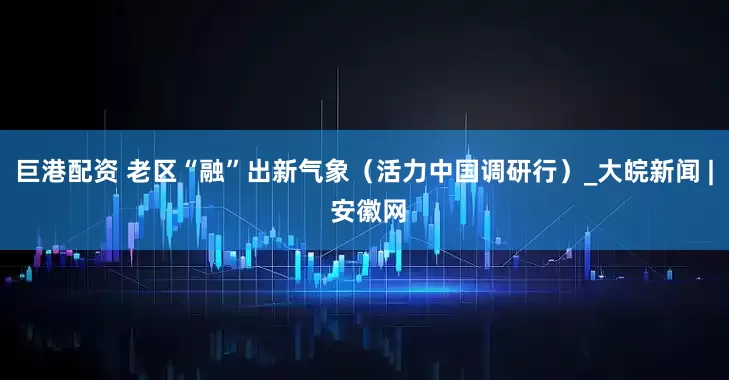 巨港配资 老区“融”出新气象（活力中国调研行）_大皖新闻 | 安徽网