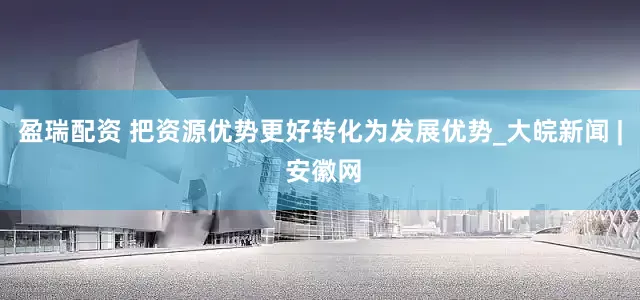 盈瑞配资 把资源优势更好转化为发展优势_大皖新闻 | 安徽网