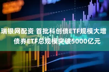 瑞银网配资 首批科创债ETF规模大增    债券ETF总规模突破5000亿元