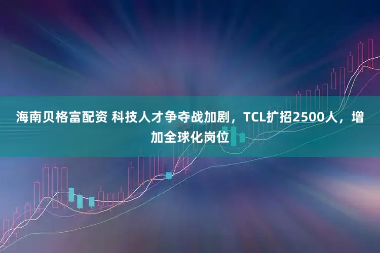 海南贝格富配资 科技人才争夺战加剧，TCL扩招2500人，增加全球化岗位