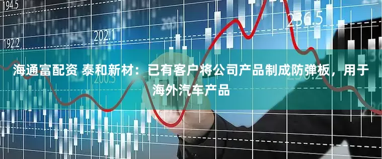 海通富配资 泰和新材：已有客户将公司产品制成防弹板，用于海外汽车产品
