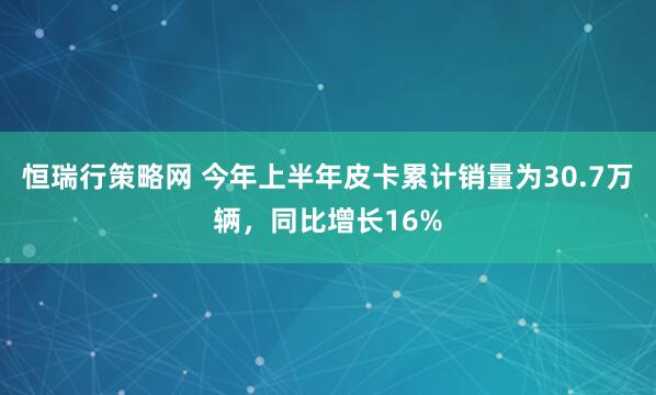 恒瑞行策略网 今年上半年皮卡累计销量为30.7万辆，同比增长16%