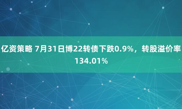 亿资策略 7月31日博22转债下跌0.9%，转股溢价率134.01%