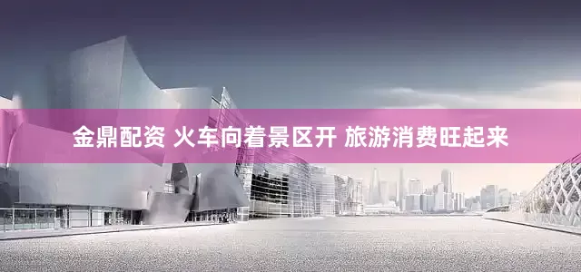 金鼎配资 火车向着景区开 旅游消费旺起来
