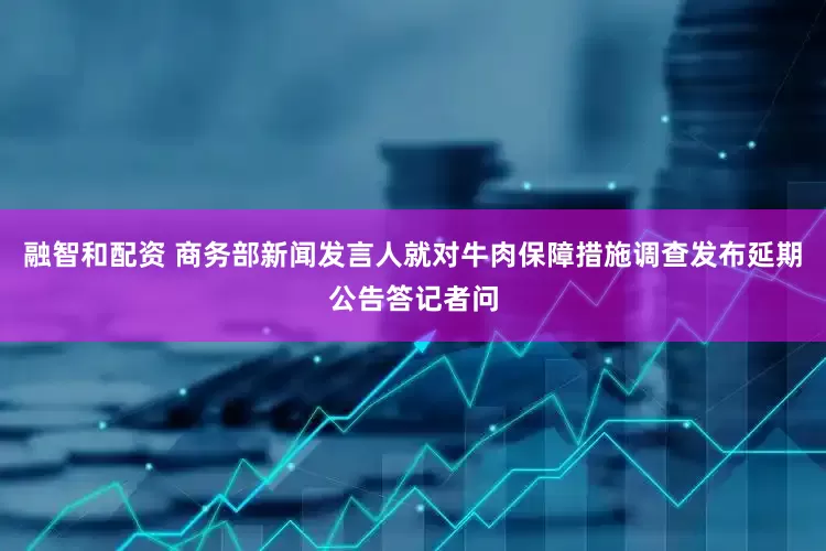融智和配资 商务部新闻发言人就对牛肉保障措施调查发布延期公告答记者问