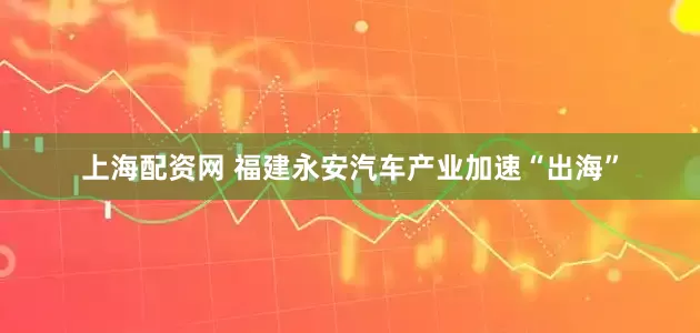 上海配资网 福建永安汽车产业加速“出海”
