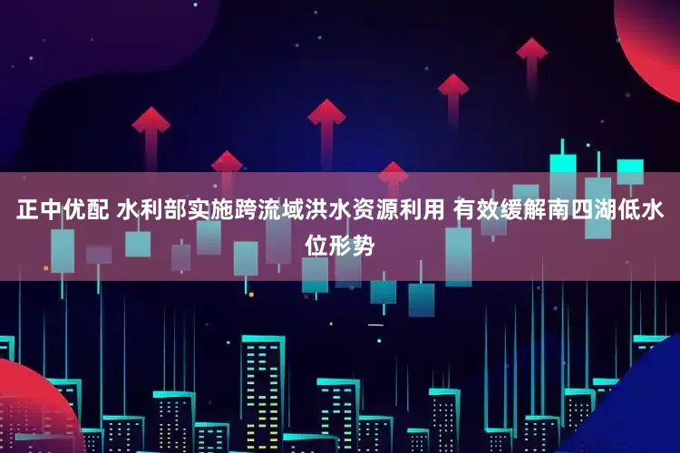 正中优配 水利部实施跨流域洪水资源利用 有效缓解南四湖低水位形势