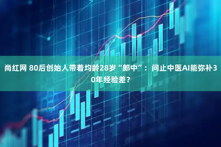 尚红网 80后创始人带着均龄28岁“郎中”：问止中医AI能弥补30年经验差？