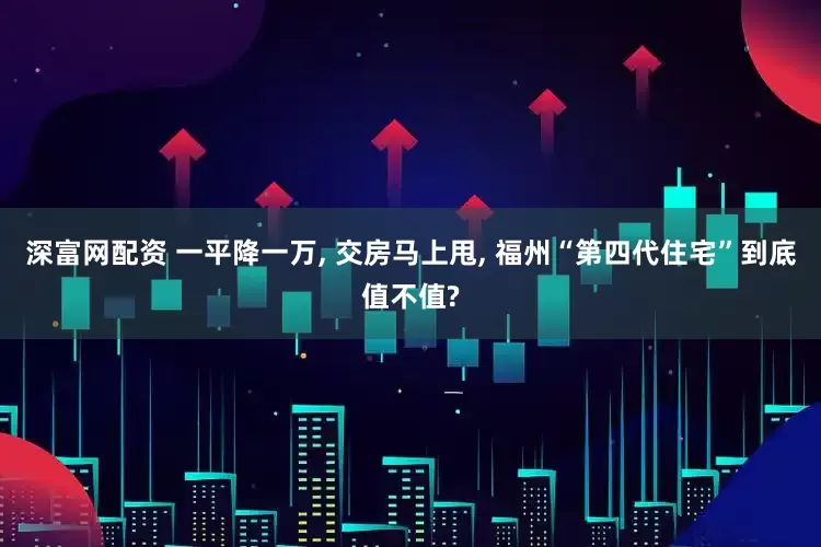 深富网配资 一平降一万, 交房马上甩, 福州“第四代住宅”到底值不值?